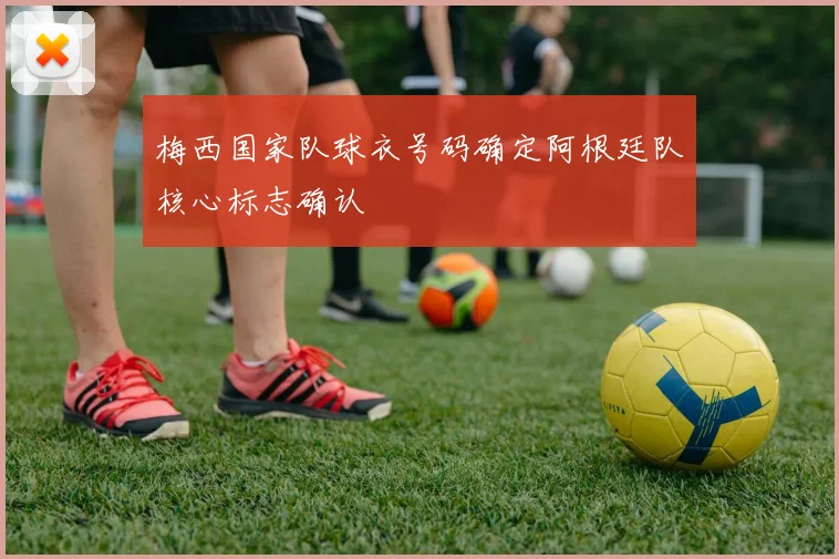梅西国家队球衣号码确定阿根廷队核心标志确认