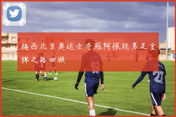 梅西北京奥运会夺冠阿根廷男足金牌之路回顾