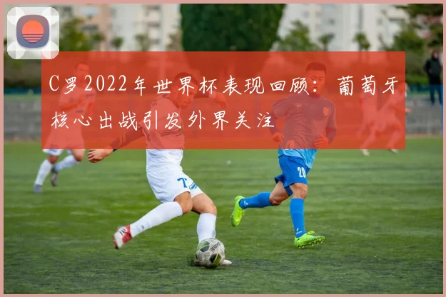 C罗2022年世界杯表现回顾:葡萄牙核心出战引发外界关注