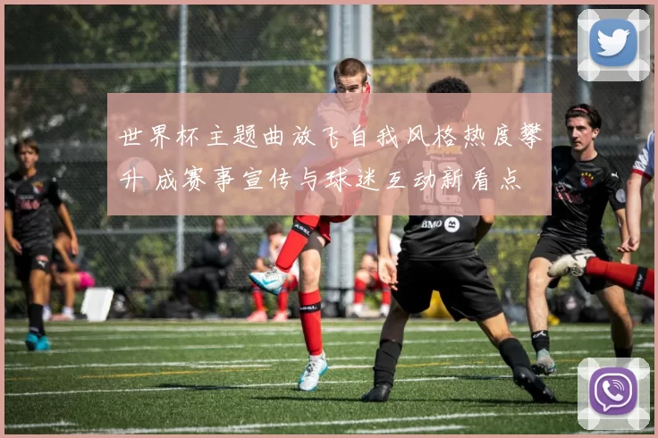 世界杯主题曲放飞自我风格热度攀升 成赛事宣传与球迷互动新看点