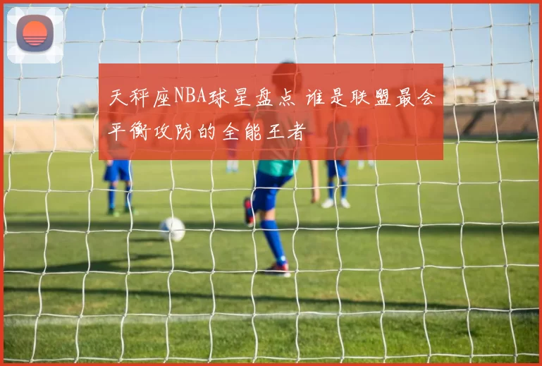 天秤座NBA球星盘点 谁是联盟最会平衡攻防的全能王者