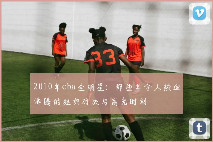 2010年cba全明星：那些年令人热血沸腾的经典对决与高光时刻