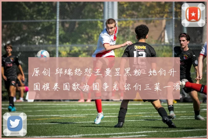 原创 邱瑞怒怼王曼昱黑粉_她们升国旗奏国歌为国争光 你们三菜一汤都吃不起