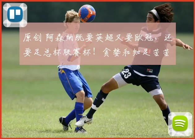 原创 阿森纳既要英超又要欧冠，还要足总杯联赛杯！贪婪和知足苦苦挣扎