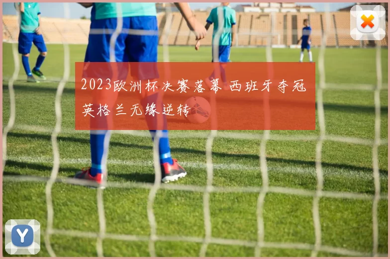 2023欧洲杯决赛落幕 西班牙夺冠 英格兰无缘逆转