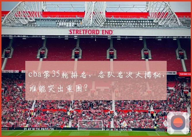 cba第35轮排名，各队名次大揭秘，谁能突出重围？