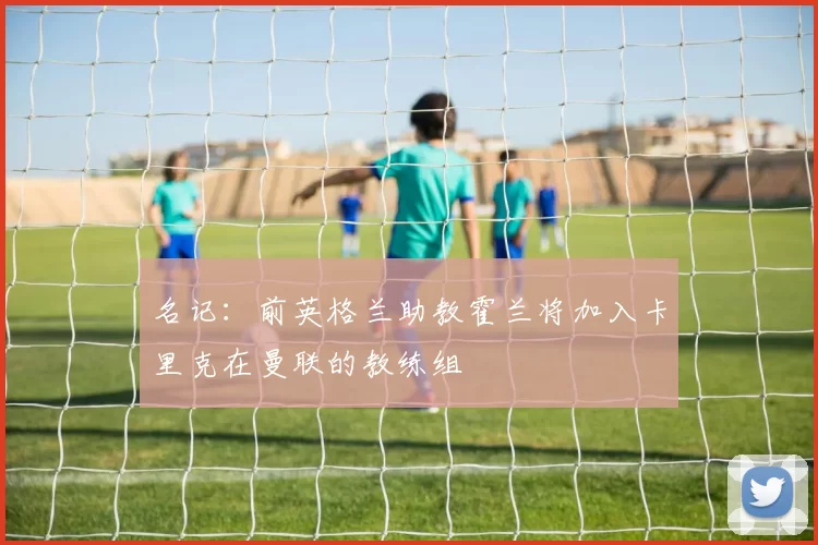 名记：前英格兰助教霍兰将加入卡里克在曼联的教练组