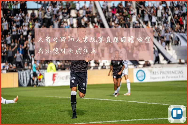 火箭对阵76人常规赛直播前瞻 哈登恩比德对决成焦点