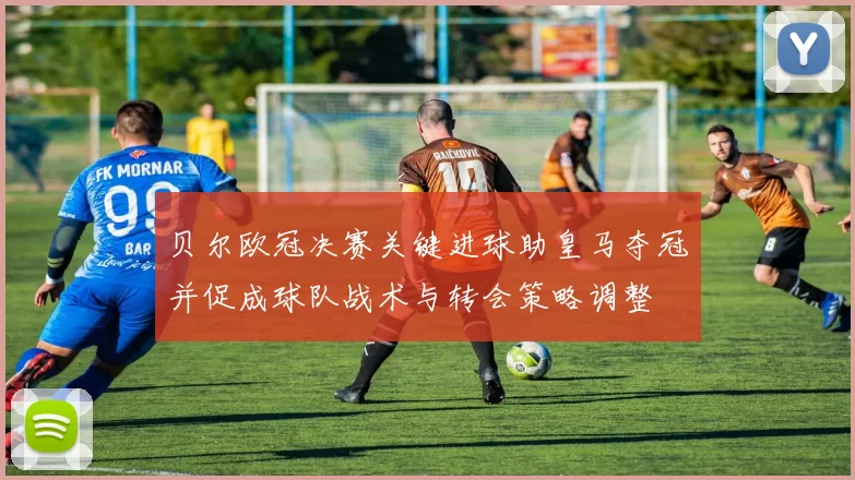 贝尔欧冠决赛关键进球助皇马夺冠并促成球队战术与转会策略调整