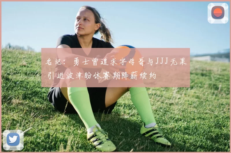 名记：勇士曾追求字母哥与JJJ无果 引进波津盼休赛期降薪续约