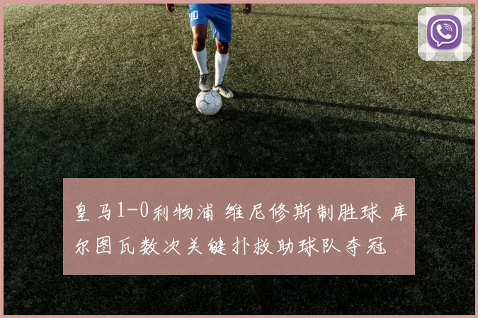 皇马1-0利物浦 维尼修斯制胜球 库尔图瓦数次关键扑救助球队夺冠