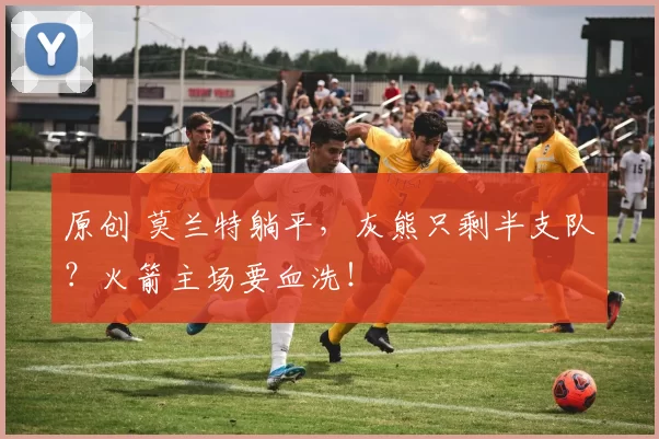 原创 莫兰特躺平，灰熊只剩半支队？火箭主场要血洗！