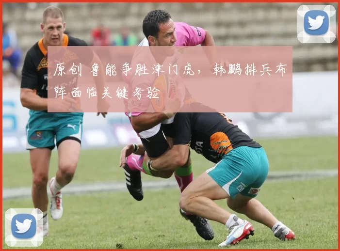 原创 鲁能争胜津门虎，韩鹏排兵布阵面临关键考验