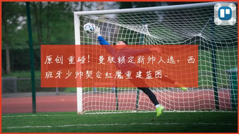 原创 重磅！曼联锁定新帅人选，西班牙少帅契合红魔重建蓝图_