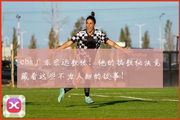 cba广东宏远教练：他的执教秘诀竟藏着这些不为人知的故事！