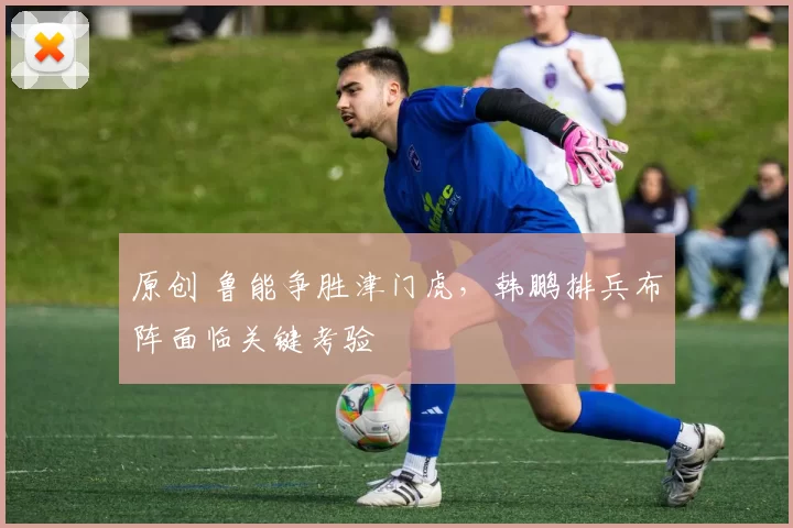 原创 鲁能争胜津门虎，韩鹏排兵布阵面临关键考验