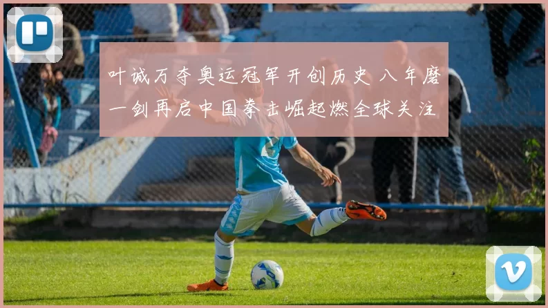 叶诚万夺奥运冠军开创历史 八年磨一剑再启中国拳击崛起燃全球关注