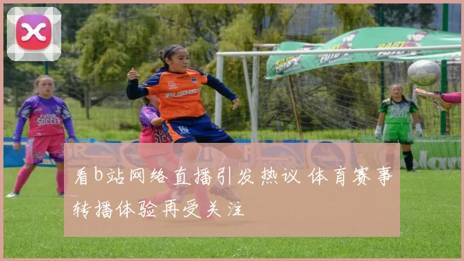 看b站网络直播引发热议 体育赛事转播体验再受关注