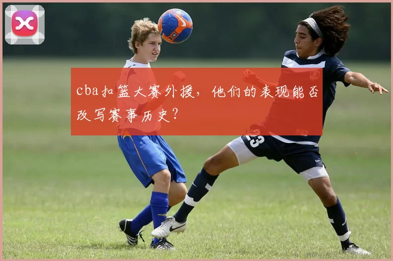 cba扣篮大赛外援，他们的表现能否改写赛事历史？