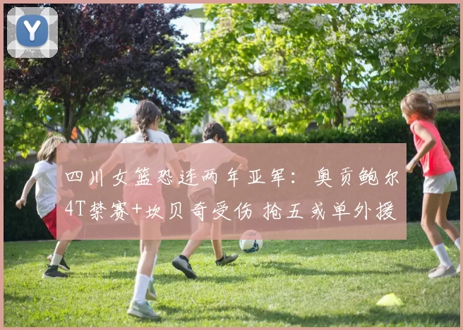 四川女篮恐连两年亚军：奥贡鲍尔4T禁赛+坎贝奇受伤 抢五或单外援