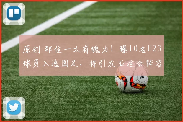 原创 邵佳一太有魄力！曝10名U23球员入选国足，将引发亚运会阵容调整