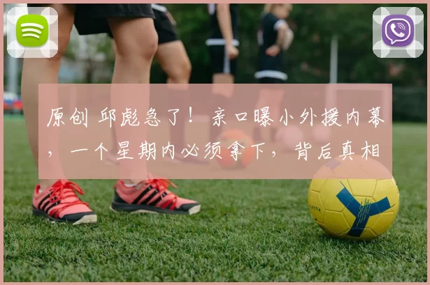 原创 邱彪急了！亲口曝小外援内幕，一个星期内必须拿下，背后真相让人惊呆！