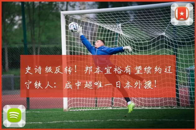 史诗级反转！邦本宜裕有望续约辽宁铁人：成中超唯一日本外援！