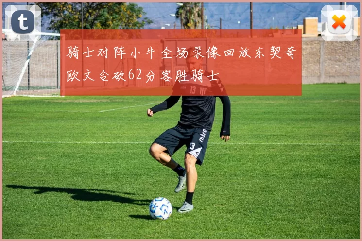 骑士对阵小牛全场录像回放东契奇欧文合砍62分客胜骑士