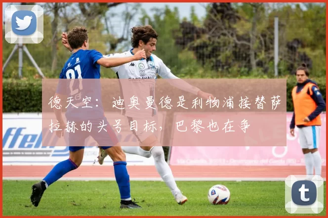 德天空：迪奥曼德是利物浦接替萨拉赫的头号目标，巴黎也在争