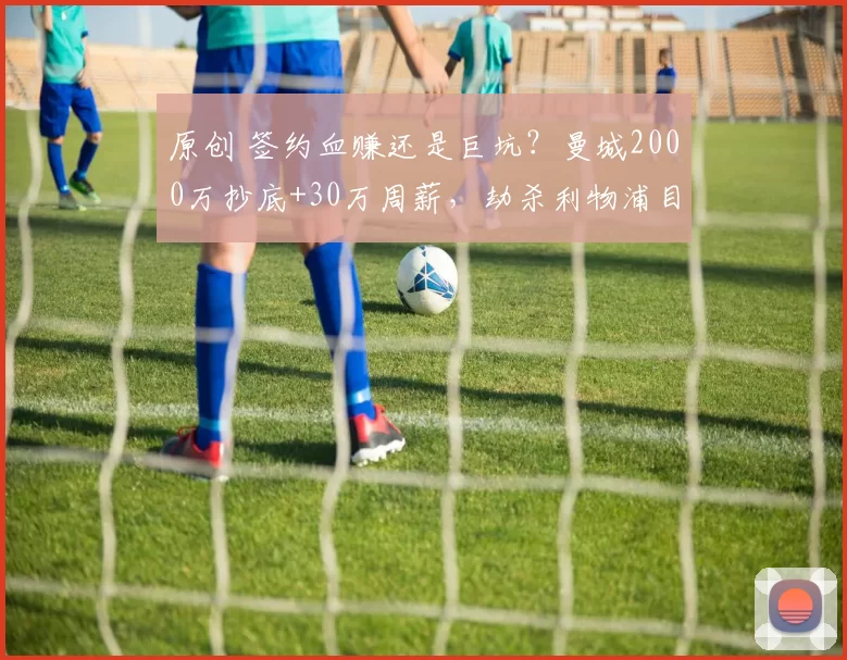 原创 签约血赚还是巨坑？曼城2000万抄底+30万周薪，劫杀利物浦目标！