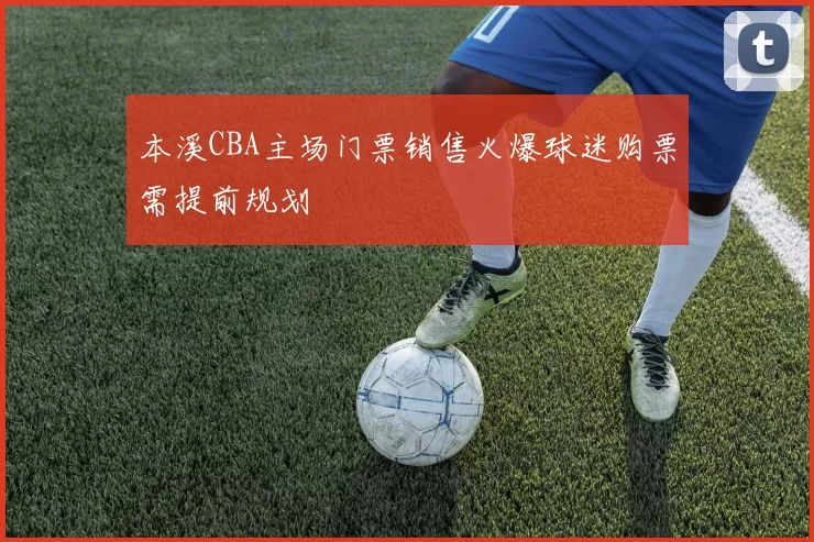 本溪CBA主场门票销售火爆球迷购票需提前规划