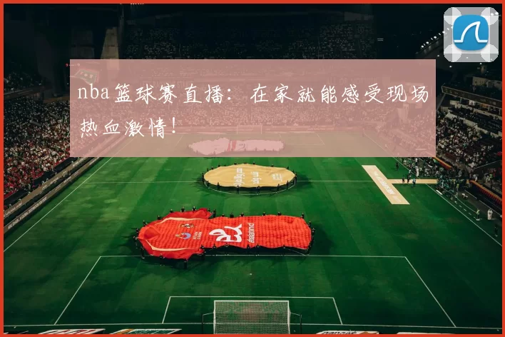 nba篮球赛直播：在家就能感受现场热血激情！