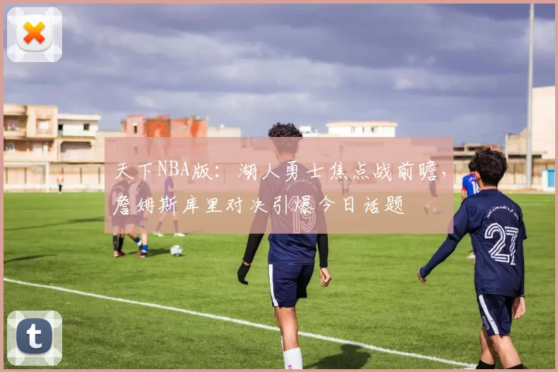 天下NBA版：湖人勇士焦点战前瞻，詹姆斯库里对决引爆今日话题