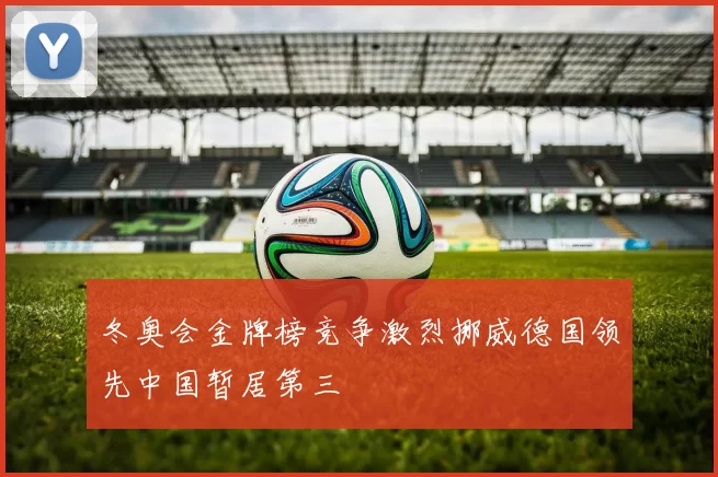 冬奥会金牌榜竞争激烈挪威德国领先中国暂居第三