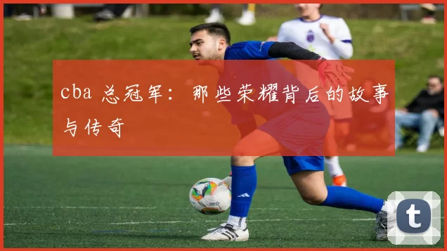 cba 总冠军:那些荣耀背后的故事与传奇