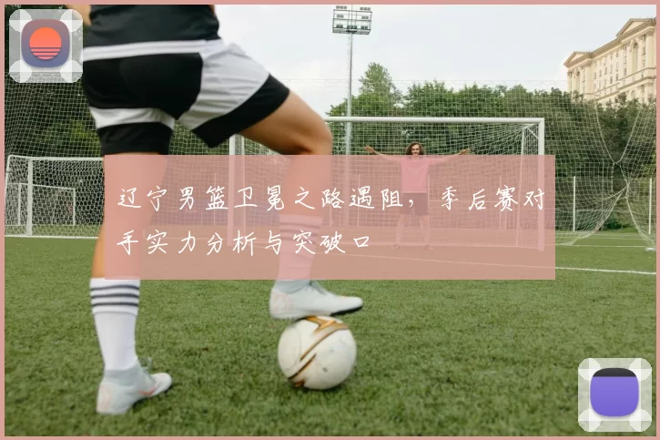 辽宁男篮卫冕之路遇阻，季后赛对手实力分析与突破口