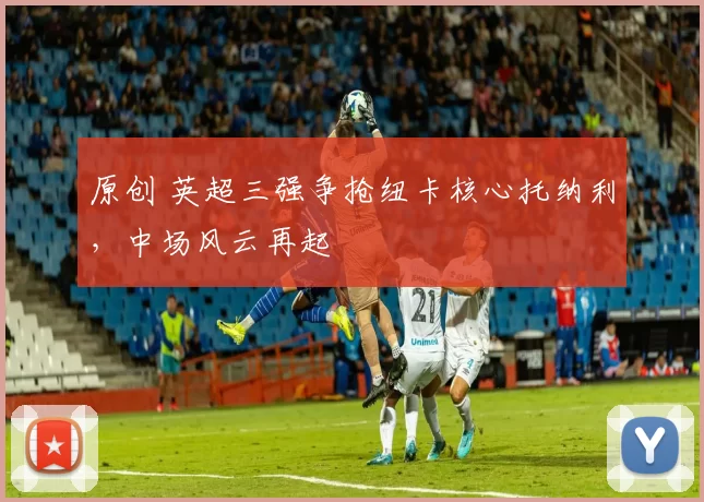 原创 英超三强争抢纽卡核心托纳利，中场风云再起