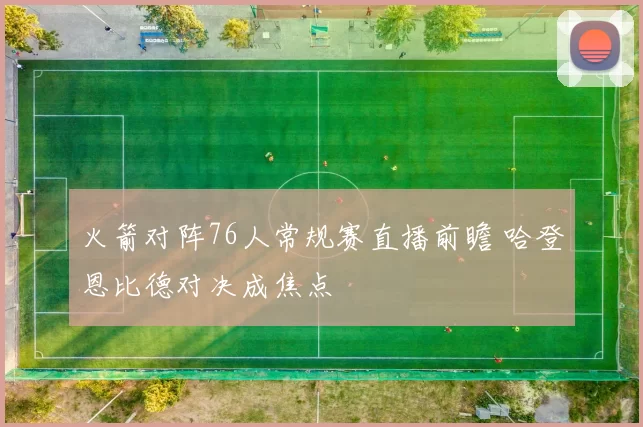 火箭对阵76人常规赛直播前瞻 哈登恩比德对决成焦点