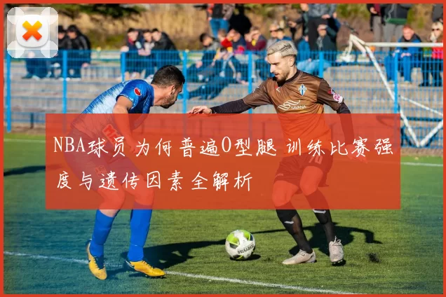 NBA球员为何普遍O型腿 训练比赛强度与遗传因素全解析