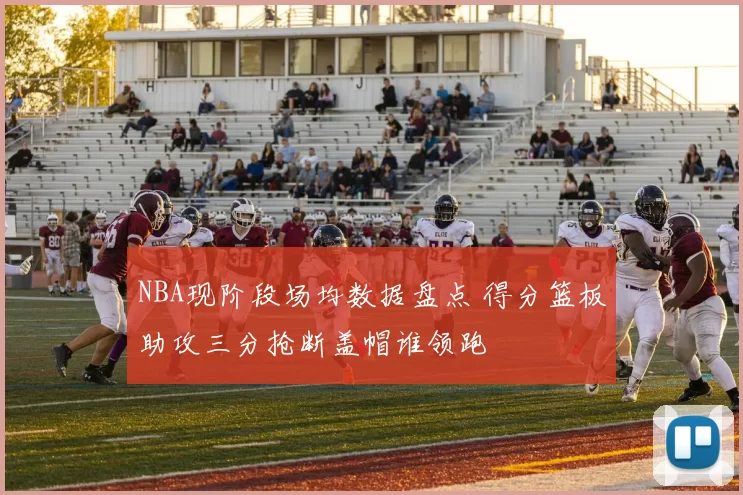 NBA现阶段场均数据盘点 得分篮板助攻三分抢断盖帽谁领跑