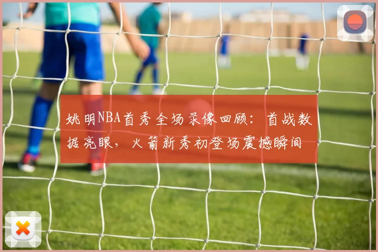 姚明NBA首秀全场录像回顾：首战数据亮眼，火箭新秀初登场震撼瞬间