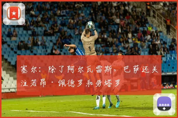 塞尔：除了阿尔瓦雷斯，巴萨还关注若昂·佩德罗和劳塔罗