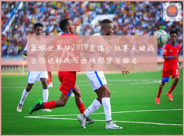 篮球世界杯2019直播小组赛关键战出现逆转改写出线形势与排名
