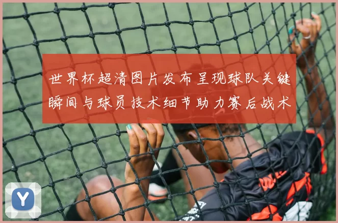 世界杯超清图片发布呈现球队关键瞬间与球员技术细节助力赛后战术分析