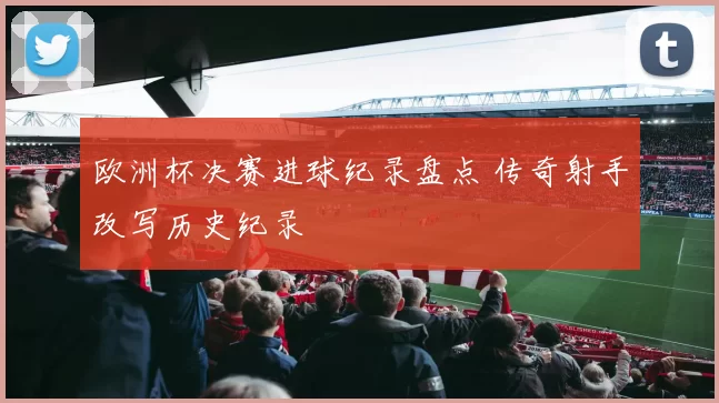 欧洲杯决赛进球纪录盘点 传奇射手改写历史纪录