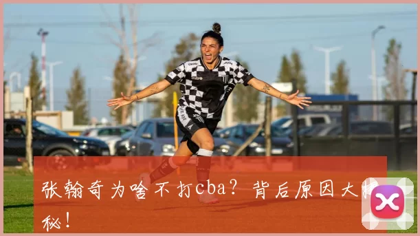 张翰奇为啥不打cba？背后原因大揭秘！