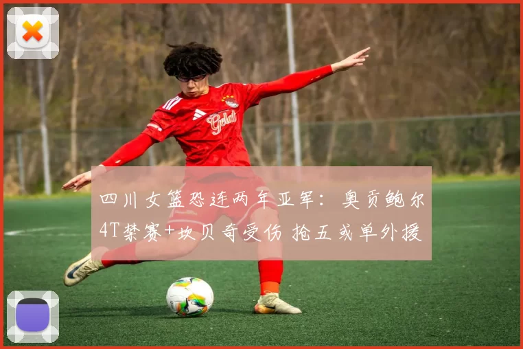 四川女篮恐连两年亚军：奥贡鲍尔4T禁赛+坎贝奇受伤 抢五或单外援