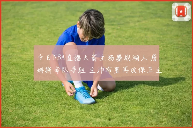 今日NBA直播火箭主场鏖战湖人 詹姆斯率队寻胜 主帅布置再攻保卫主场